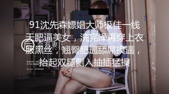 91沈先森嫖娼大师极佳一线天肥逼美女，洗完澡再穿上衣服黑丝，翘臀肥逼舔屌摸逼，抬起双腿侧入抽插猛操