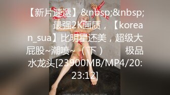 【新片速遞】&nbsp;&nbsp;✨✨✨♈最强2K画质，【korean_sua】比明星还美，超级大屁股~潮喷~ （下）✨✨✨极品水龙头[23900MB/MP4/20:23:12]