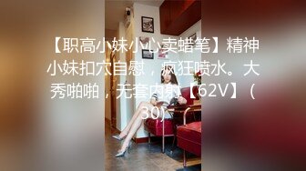 【职高小妹小心卖蜡笔】精神小妹扣穴自慰，疯狂喷水。大秀啪啪，无套内射【62V】 (30)