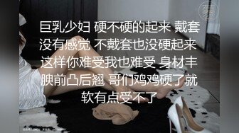 巨乳少妇 硬不硬的起来 戴套没有感觉 不戴套也没硬起来 这样你难受我也难受 身材丰腴前凸后翘 哥们鸡鸡硬了就软有点受不了