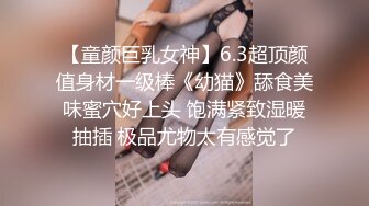 【童颜巨乳女神】6.3超顶颜值身材一级棒《幼猫》舔食美味蜜穴好上头 饱满紧致湿暖抽插 极品尤物太有感觉了