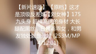 【新片速遞】 【原档】这才是顶级反差婊【刘女神】175九头身 超模高挑的身材 大长腿配黑丝，日常乖乖女，和男友独处就是淫娃 [253M/MP4/12:01]