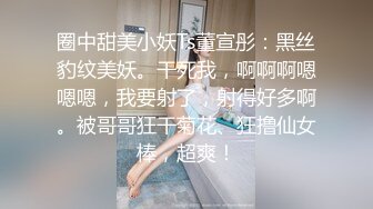 圈中甜美小妖Ts董宣彤：黑丝豹纹美妖。干死我，啊啊啊嗯嗯嗯，我要射了，射得好多啊。被哥哥狂干菊花、狂撸仙女棒，超爽！