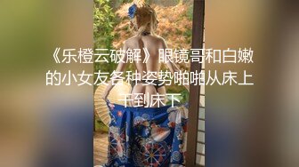 《乐橙云破解》眼镜哥和白嫩的小女友各种姿势啪啪从床上干到床下