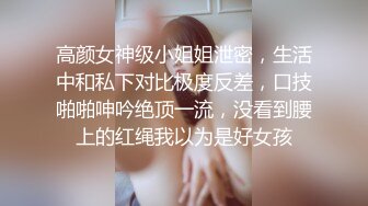 高颜女神级小姐姐泄密，生活中和私下对比极度反差，口技啪啪呻吟绝顶一流，没看到腰上的红绳我以为是好女孩