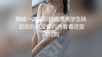 商城一路跟踪抄底漂亮学生妹 逛街居然没穿内内看着还蛮清纯的