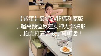 【紫蛋】最新SVIP福利原版，超高颜值反差女神无套啪啪，拍完打逼调教，真听话！