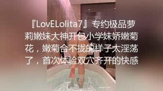 『LovELolita7』专约极品萝莉嫩妹大神开包小学妹娇嫩菊花，嫩菊合不拢的样子太淫荡了，首次体验双穴齐开的快感