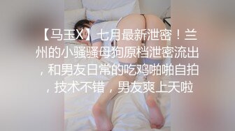 【马玉X】七月最新泄密！兰州的小骚骚母狗原档泄密流出，和男友日常的吃鸡啪啪自拍，技术不错，男友爽上天啦