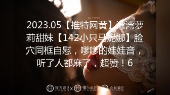 2023.05【推特网黄】湾湾萝莉甜妹【142小只马妮娜】脸穴同框自慰，嗲嗲的娃娃音，听了人都麻了，超赞！6