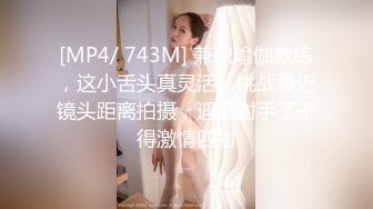 [MP4/ 743M] 兼职瑜伽教练，这小舌头真灵活，挑战最近镜头距离拍摄，遇到对手了干得激情四射