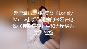 超流量P站网红美女『LonelyMeow』新作孤独的米娅在电影《接吻砰砰》中和大屌猛男激烈碰撞