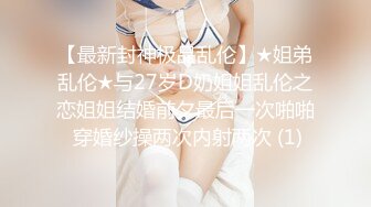 【最新封神极品乱伦】★姐弟乱伦★与27岁D奶姐姐乱伦之恋姐姐结婚前夕最后一次啪啪 穿婚纱操两次内射两次 (1)