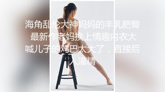 海角乱伦大神妈妈的丰乳肥臀 最新作老妈换上情趣内衣大喊儿子的鸡巴太大了，直接后入灌精