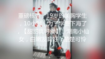 重磅核弹，19岁的美胸学生，10小时，为了学费下海了，【甜甜真可爱】，湖南小仙女，白嫩发育好，楚楚可怜