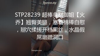 STP28239 超棒身材御姐【火乔】翘臀美腿，塞着棉棒自慰，掰穴揉搓开档黑丝，水晶假屌磨蹭洞口