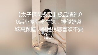 【太子探花极品】极品清纯00后小萝莉学生妹，神似奶茶妹高颜值，很是诱惑喜欢不要错过