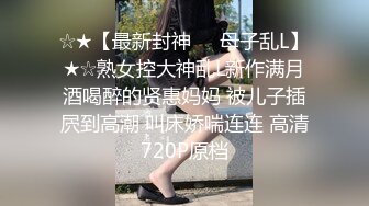 ☆★【最新封神❤️母子乱L】★☆熟女控大神乱L新作满月酒喝醉的贤惠妈妈 被儿子插屄到高潮 叫床娇喘连连 高清720P原档