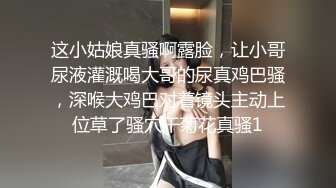 这小姑娘真骚啊露脸，让小哥尿液灌溉喝大哥的尿真鸡巴骚，深喉大鸡巴对着镜头主动上位草了骚穴干菊花真骚1