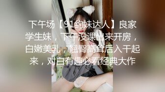 下午场【91约妹达人】良家学生妹，下午没课出来开房，白嫩美乳，翘臀高耸后入干起来，对白有趣必看经典大作