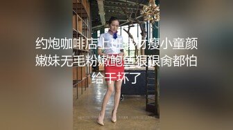 约炮咖啡店上班身材瘦小童颜嫩妹无毛粉嫩鲍鱼狠狠肏都怕给干坏了