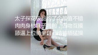 太子探花极品约了个颜值不错肉肉身材妹子啪啪，舌吻互摸舔逼上位骑坐自己动抽插猛操