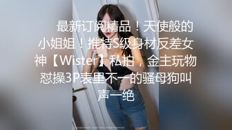 ❤️最新订阅精品！天使般的小姐姐！推特S级身材反差女神【Wister】私拍，金主玩物怼操3P表里不一的骚母狗叫声一绝