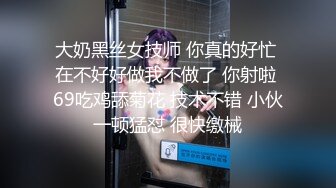 大奶黑丝女技师 你真的好忙 在不好好做我不做了 你射啦 69吃鸡舔菊花 技术不错 小伙一顿猛怼 很快缴械