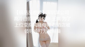 【极品反差婊】深圳某公司 高冷白领御姐女神 王琪 为了上位变身风骚母狗 在酒店被领导抽打无套爆操