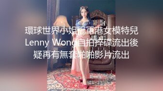 環球世界小姐冠軍港女模特兒Lenny Wong自拍捽碟流出後疑再有無套啪啪影片流出