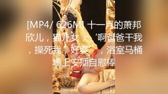 [MP4/ 626M] 十一月的萧邦欣儿，猫儿女，‘啊爸爸干我，操死我，好爽’，浴室马桶墙上安插自慰棒