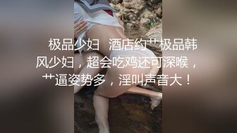 ✨极品少妇✨酒店约艹极品韩风少妇，超会吃鸡还可深喉，艹逼姿势多，淫叫声音大！