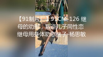 【91制片厂】91CM-126 继母的劝慰，叛逆儿子同性恋 继母用身体劝慰继子-杨思敏