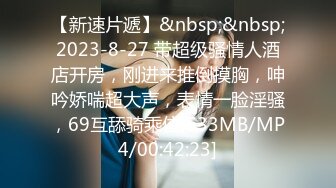 【新速片遞】&nbsp;&nbsp;2023-8-27 带超级骚情人酒店开房，刚进来推倒摸胸，呻吟娇喘超大声，表情一脸淫骚，69互舔骑乘位[533MB/MP4/00:42:23]