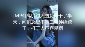 [MP4]高价约大圈女神干了半天，闻到恶臭干呕三分钟继续干，打工人不容易啊