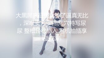 大黑屌来征服女神了逼真无比，深喉卖力，白虎,穴特写尿尿 整根轻松插入 炮机抽插享受高潮