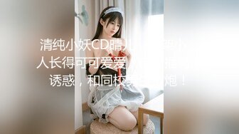 清纯小妖CD晴儿，骨架小、人长得可可爱爱，自慰插菊、诱惑，和同校男生打炮！