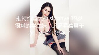 推特约炮大神 singhye 19岁很嫩的学生妹，这逼看着真干净，无套干得哭了