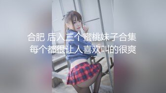 合肥 后入三个蜜桃妹子合集 每个都很让人喜欢叫的很爽