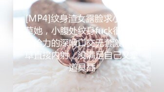 [MP4]纹身渣女露脸求小哥哥草她，小腹处纹身fuck很性感，给力的深喉口交无套激情爆草直接内射，没满足自己又拿道具插