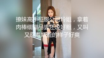 撩妹高手征服公司玲姐，拿着肉棒细细品尝还说好粗，又叫又忍着娇羞的样子好爽