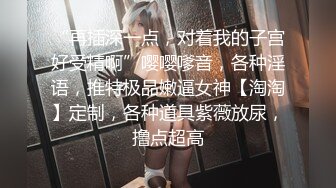 “再插深一点，对着我的子宫好受精啊”嘤嘤嗲音，各种淫语，推特极品嫩逼女神【淘淘】定制，各种道具紫薇放尿，撸点超高