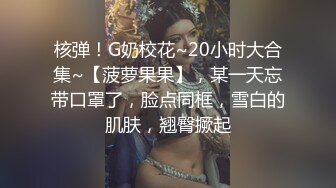 核弹！G奶校花~20小时大合集~【菠萝果果】，某一天忘带口罩了，脸点同框，雪白的肌肤，翘臀撅起