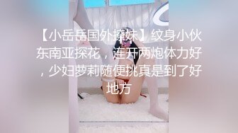 【小岳岳国外撩妹】纹身小伙东南亚探花，连开两炮体力好，少妇萝莉随便挑真是到了好地方