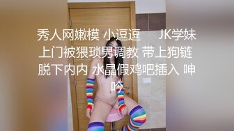 秀人网嫩模 小逗逗❤️JK学妹上门被猥琐男调教 带上狗链 脱下内内 水晶假鸡吧插入 呻吟