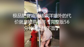 极品肥臀媚黑婊崇洋媚外的代价就是被两根洋【完整版56分钟已上传下面】