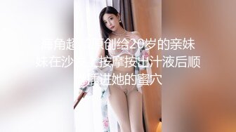 海角超清原创给20岁的亲妹妹在沙发上按摩按出汁液后顺势插进她的蜜穴