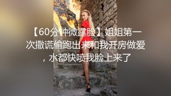 【60分钟微露脸】姐姐第一次撒谎偷跑出来和我开房做爱，水都快喷我脸上来了