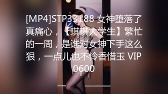 [MP4]STP33188 女神堕落了真痛心，【琪琪大学生】繁忙的一周，是谁对女神下手这么狠，一点儿也不怜香惜玉 VIP0600