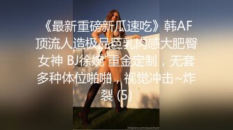 《最新重磅新瓜速吃》韩AF顶流人造极品巨乳肉感大肥臀女神 BJ徐婉 重金定制，无套多种体位啪啪，视觉冲击~炸裂 (5)